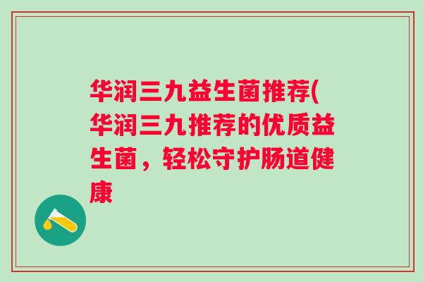 华润三九益生菌推荐(华润三九推荐的优质益生菌,轻松守护肠道健康 华润三九益生菌推荐(华润三九推荐的优质益生菌,轻松守护肠道健康