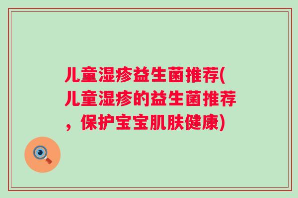 儿童益生菌推荐(儿童的益生菌推荐,保护宝宝健康) 儿童益生菌推荐(儿童的益生菌推荐,保护宝宝健康)