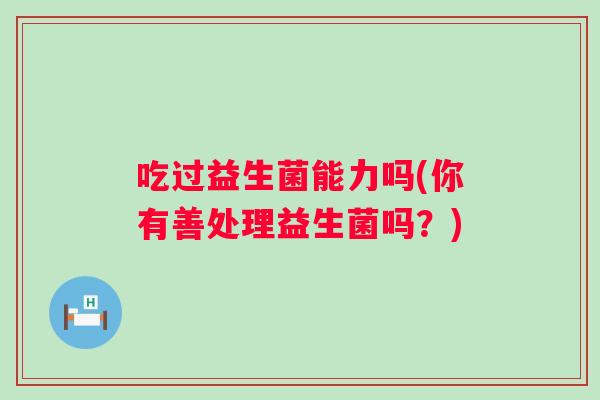 吃过益生菌能力吗(你有善处理益生菌吗？)