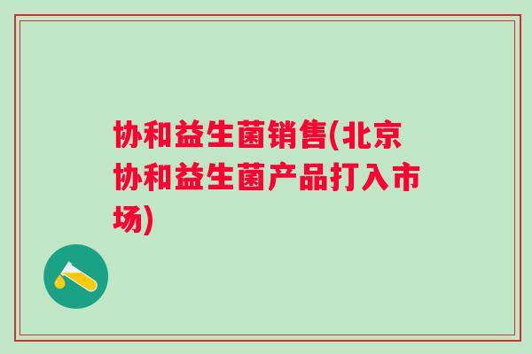 协和益生菌销售(北京协和益生菌产品打入市场) 协和益生菌销售(北京协和益生菌产品打入市场)
