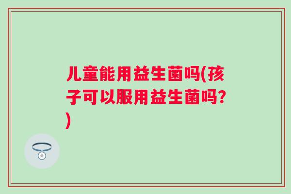 儿童能用益生菌吗(孩子可以服用益生菌吗？)
