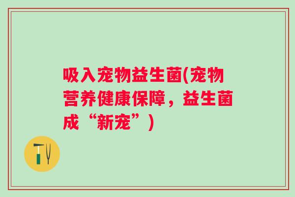 吸入宠物益生菌(宠物营养健康保障,益生菌成“新宠”) 吸入宠物益生菌(宠物营养健康保障,益生菌成“新宠”)