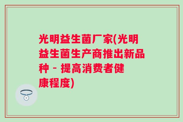 光明益生菌厂家(光明益生菌生产商推出新品种 - 提高消费者健康程度) 光明益生菌厂家(光明益生菌生产商推出新品种 - 提高消费者健康程度)