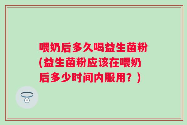 喂奶后多久喝益生菌粉(益生菌粉应该在喂奶后多少时间内服用?) 喂奶后多久喝益生菌粉(益生菌粉应该在喂奶后多少时间内服用?)