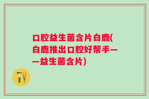 口腔益生菌含片白鹿(白鹿推出口腔好帮手——益生菌含片)