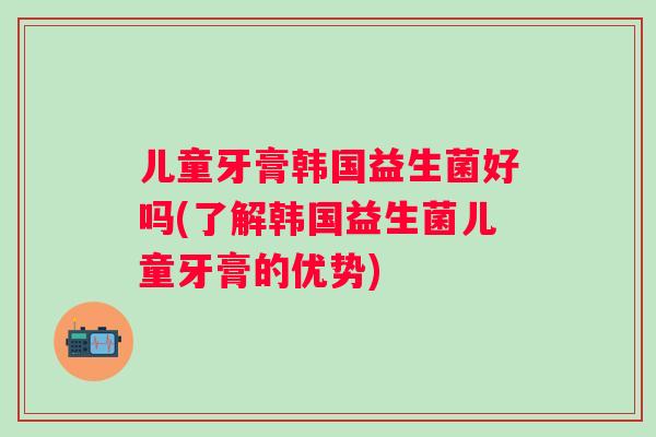 儿童牙膏韩国益生菌好吗(了解韩国益生菌儿童牙膏的优势)