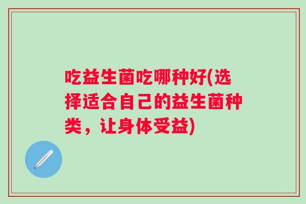 吃益生菌吃哪种好(选择适合自己的益生菌种类,让身体受益) 吃益生菌吃哪种好(选择适合自己的益生菌种类,让身体受益)