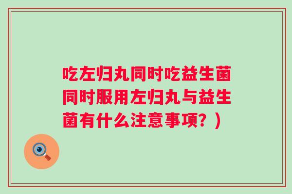 吃左归丸同时吃益生菌同时服用左归丸与益生菌有什么注意事项？)