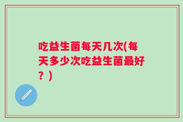 吃益生菌每天几次(每天多少次吃益生菌好？)