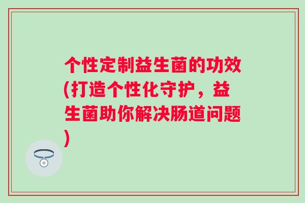 个性定制益生菌的功效(打造个性化守护,益生菌助你解决肠道问题) 个性定制益生菌的功效(打造个性化守护,益生菌助你解决肠道问题)
