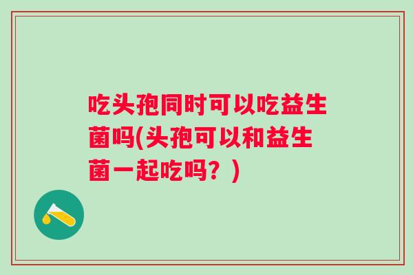 吃头孢同时可以吃益生菌吗(头孢可以和益生菌一起吃吗？)
