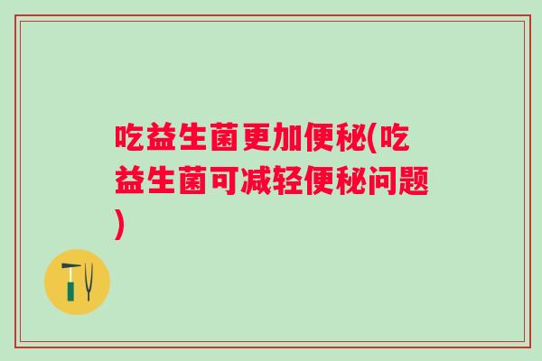 吃益生菌更加(吃益生菌可减轻问题) 吃益生菌更加(吃益生菌可减轻问题)