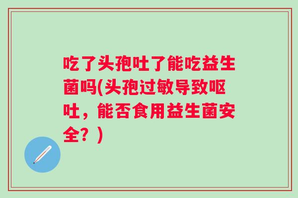 吃了头孢吐了能吃益生菌吗(头孢导致，能否食用益生菌安全？)