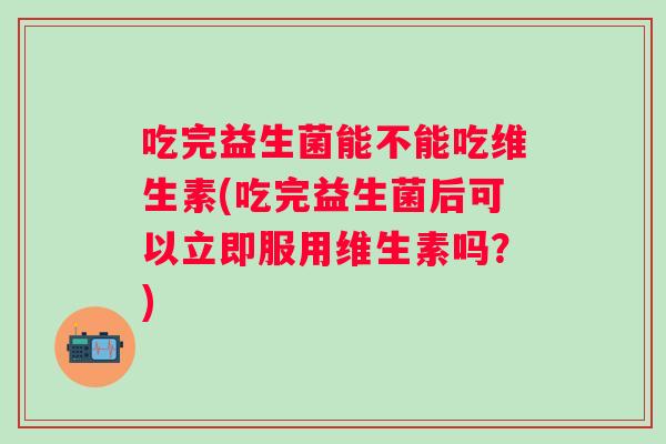 吃完益生菌能不能吃维生素(吃完益生菌后可以立即服用维生素吗?) 吃完益生菌能不能吃维生素(吃完益生菌后可以立即服用维生素吗?)