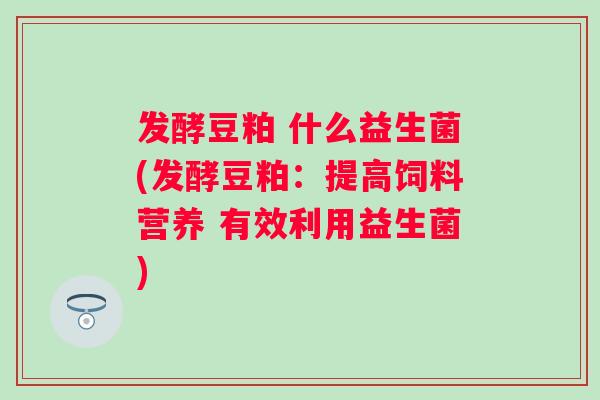 发酵豆粕 什么益生菌(发酵豆粕:提高饲料营养 有效利用益生菌) 发酵豆粕 什么益生菌(发酵豆粕:提高饲料营养 有效利用益生菌)