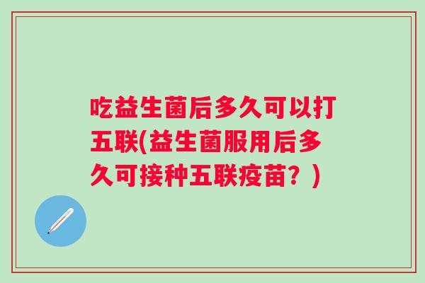 吃益生菌后多久可以打五联(益生菌服用后多久可接种五联疫苗?) 吃益生菌后多久可以打五联(益生菌服用后多久可接种五联疫苗?)