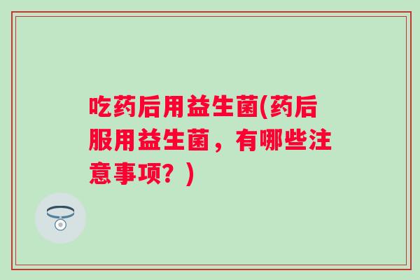 吃药后用益生菌(药后服用益生菌,有哪些注意事项?) 吃药后用益生菌(药后服用益生菌,有哪些注意事项?)