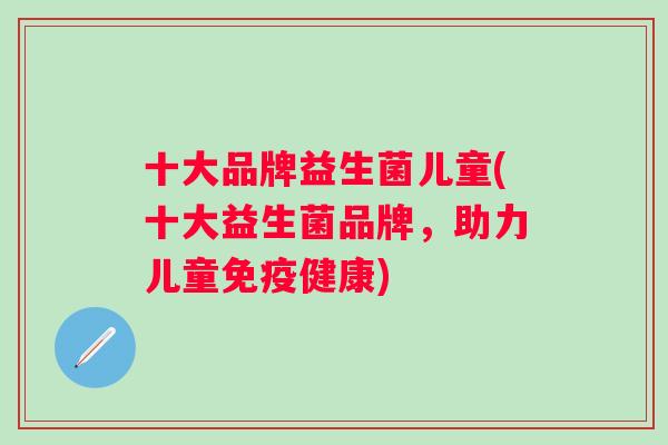 十大品牌益生菌儿童(十大益生菌品牌,助力儿童健康) 十大品牌益生菌儿童(十大益生菌品牌,助力儿童健康)