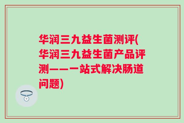 华润三九益生菌测评(华润三九益生菌产品评测——一站式解决肠道问题) 华润三九益生菌测评(华润三九益生菌产品评测——一站式解决肠道问题)