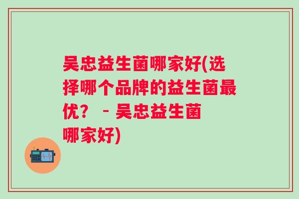 吴忠益生菌哪家好(选择哪个品牌的益生菌优？ - 吴忠益生菌哪家好)