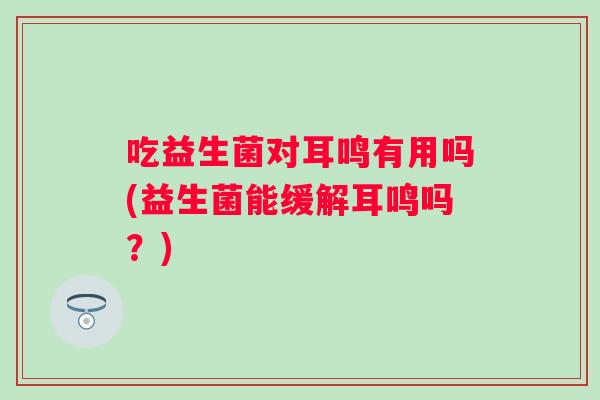 吃益生菌对耳鸣有用吗(益生菌能缓解耳鸣吗?) 吃益生菌对耳鸣有用吗(益生菌能缓解耳鸣吗?)