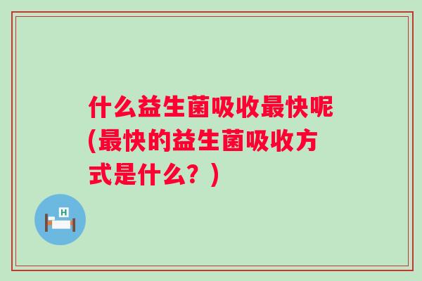 什么益生菌吸收快呢(快的益生菌吸收方式是什么？)