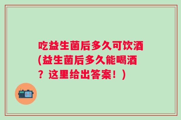 吃益生菌后多久可饮酒(益生菌后多久能喝酒?这里给出答案!) 吃益生菌后多久可饮酒(益生菌后多久能喝酒?这里给出答案!)