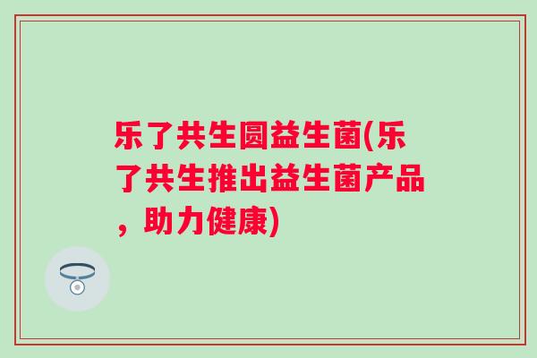 乐了共生圆益生菌(乐了共生推出益生菌产品,助力健康) 乐了共生圆益生菌(乐了共生推出益生菌产品,助力健康)