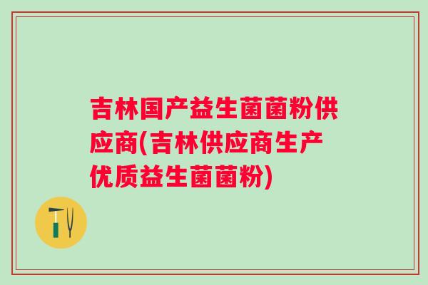 吉林国产益生菌菌粉供应商(吉林供应商生产优质益生菌菌粉) 吉林国产益生菌菌粉供应商(吉林供应商生产优质益生菌菌粉)