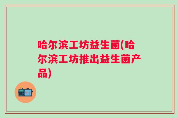 哈尔滨工坊益生菌(哈尔滨工坊推出益生菌产品) 哈尔滨工坊益生菌(哈尔滨工坊推出益生菌产品)