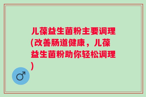 儿葆益生菌粉主要调理(改善肠道健康,儿葆益生菌粉助你轻松调理) 儿葆益生菌粉主要调理(改善肠道健康,儿葆益生菌粉助你轻松调理)