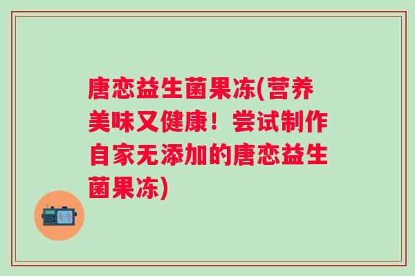唐恋益生菌果冻(营养美味又健康!尝试制作自家无添加的唐恋益生菌果冻) 唐恋益生菌果冻(营养美味又健康!尝试制作自家无添加的唐恋益生菌果冻)