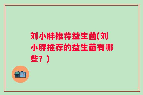 刘小胖推荐益生菌(刘小胖推荐的益生菌有哪些?) 刘小胖推荐益生菌(刘小胖推荐的益生菌有哪些?)