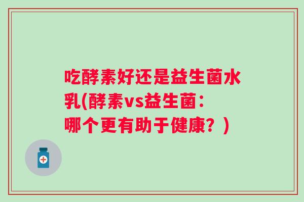 吃酵素好还是益生菌水乳(酵素vs益生菌:哪个更有助于健康?) 吃酵素好还是益生菌水乳(酵素vs益生菌:哪个更有助于健康?)