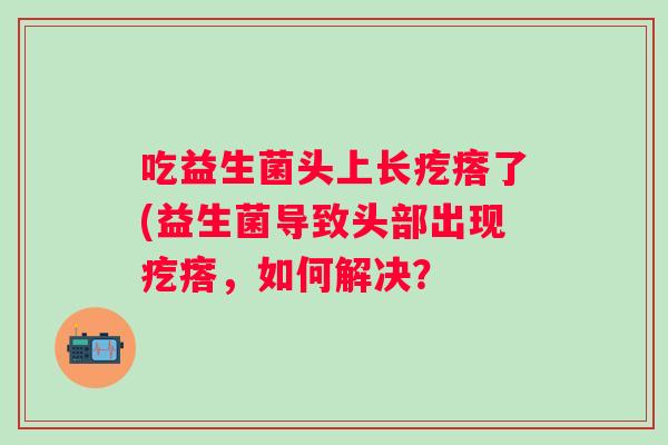 吃益生菌头上长疙瘩了(益生菌导致头部出现疙瘩,如何解决? 吃益生菌头上长疙瘩了(益生菌导致头部出现疙瘩,如何解决?
