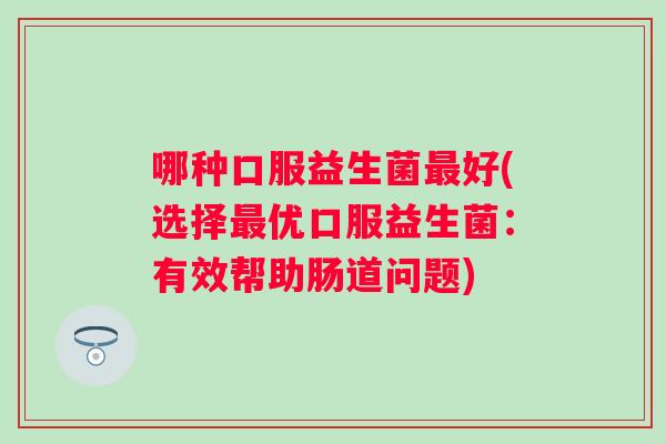哪种口服益生菌好(选择优口服益生菌:有效帮助肠道问题) 哪种口服益生菌好(选择优口服益生菌:有效帮助肠道问题)