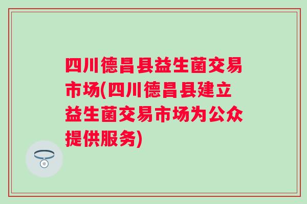 四川德昌县益生菌交易市场(四川德昌县建立益生菌交易市场为公众提供服务)
