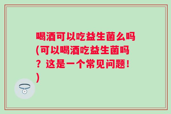 喝酒可以吃益生菌么吗(可以喝酒吃益生菌吗？这是一个常见问题！)