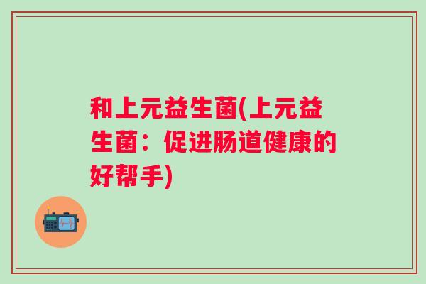 和上元益生菌(上元益生菌:促进肠道健康的好帮手) 和上元益生菌(上元益生菌:促进肠道健康的好帮手)