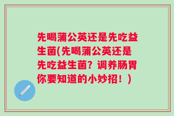 先喝蒲公英还是先吃益生菌(先喝蒲公英还是先吃益生菌?调养肠胃你要知道的小妙招!) 先喝蒲公英还是先吃益生菌(先喝蒲公英还是先吃益生菌?调养肠胃你要知道的小妙招!)