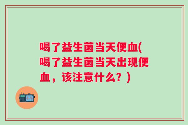 喝了益生菌当天便血(喝了益生菌当天出现便血，该注意什么？)