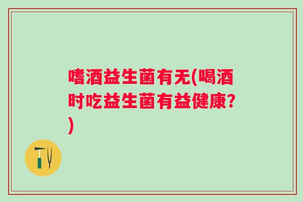 嗜酒益生菌有无(喝酒时吃益生菌有益健康?) 嗜酒益生菌有无(喝酒时吃益生菌有益健康?)