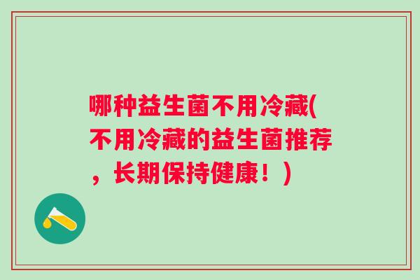 哪种益生菌不用冷藏(不用冷藏的益生菌推荐,长期保持健康!) 哪种益生菌不用冷藏(不用冷藏的益生菌推荐,长期保持健康!)
