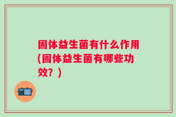 固体益生菌有什么作用(固体益生菌有哪些功效?) 固体益生菌有什么作用(固体益生菌有哪些功效?)