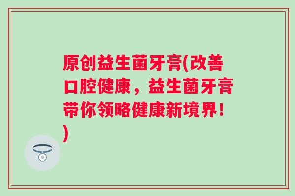 原创益生菌牙膏(改善口腔健康,益生菌牙膏带你领略健康新境界!) 原创益生菌牙膏(改善口腔健康,益生菌牙膏带你领略健康新境界!)