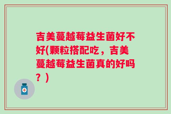 吉美蔓越莓益生菌好不好(颗粒搭配吃，吉美蔓越莓益生菌真的好吗？)
