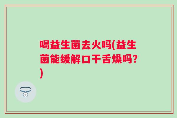 喝益生菌去火吗(益生菌能缓解口干舌燥吗?) 喝益生菌去火吗(益生菌能缓解口干舌燥吗?)