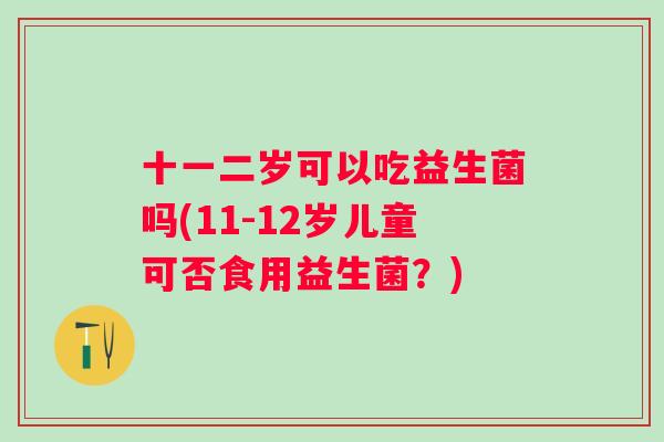 十一二岁可以吃益生菌吗(11-12岁儿童可否食用益生菌?) 十一二岁可以吃益生菌吗(11-12岁儿童可否食用益生菌?)