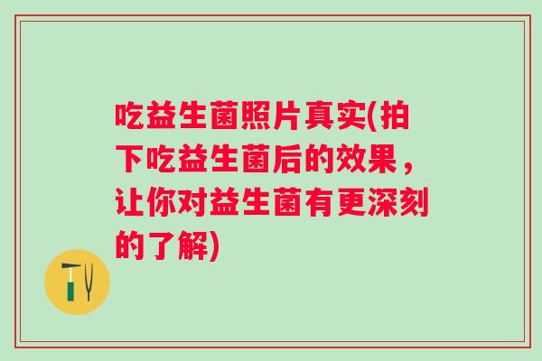 吃益生菌照片真实(拍下吃益生菌后的效果,让你对益生菌有更深刻的了解) 吃益生菌照片真实(拍下吃益生菌后的效果,让你对益生菌有更深刻的了解)
