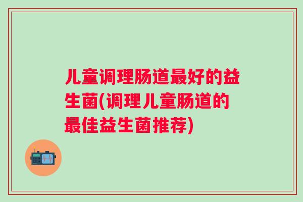 儿童调理肠道好的益生菌(调理儿童肠道的佳益生菌推荐)